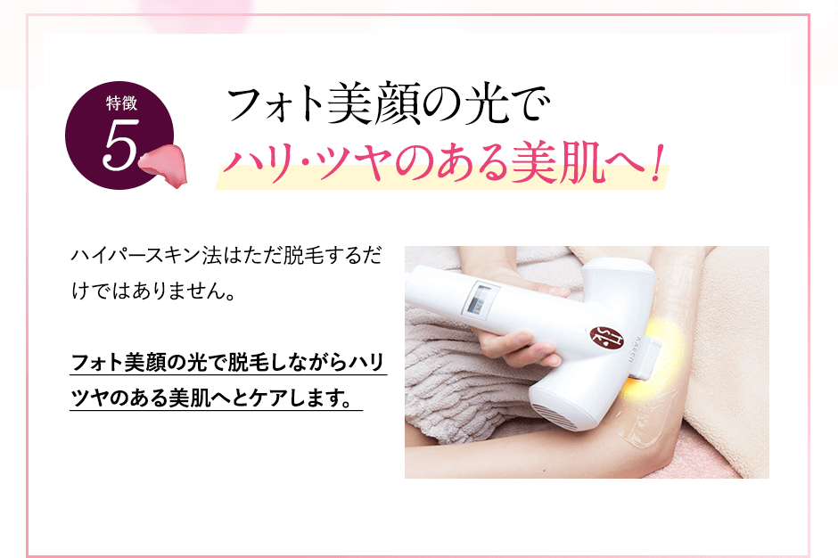 特徴②フォト美顔の光でハリツヤのある美肌へ。ハイパースキン法では、他社と違って光を2周あてます。1周目は毛の種にアプローチ。2周目はフォト美顔の光で脱毛をしながらハリ・ツヤのある美肌にケアできます。