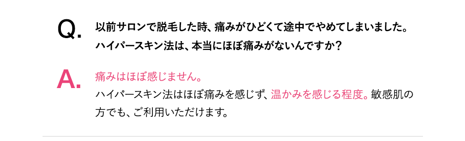Q.以前サロンで脱毛したとき、痛みがひどくて途中でやめてしまいました。ハイパースキン脱毛はほぼ痛みがないんですか?A.痛みはほぼ感じません。ハイパースキン脱毛はほぼ痛みを感じず、温かみを感じる程度。敏感肌の方でも、ご利用いただけます。