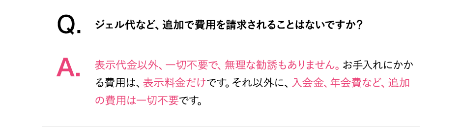 Q.ジェル代など、追加で費用を請求されることはないですか?A.表示代金以外、一切不要で、無理な勧誘もありません。お手入れにかかる費用は表示料金だけです。それ以外に入会金、年会費など、追加費用は一切不要です。