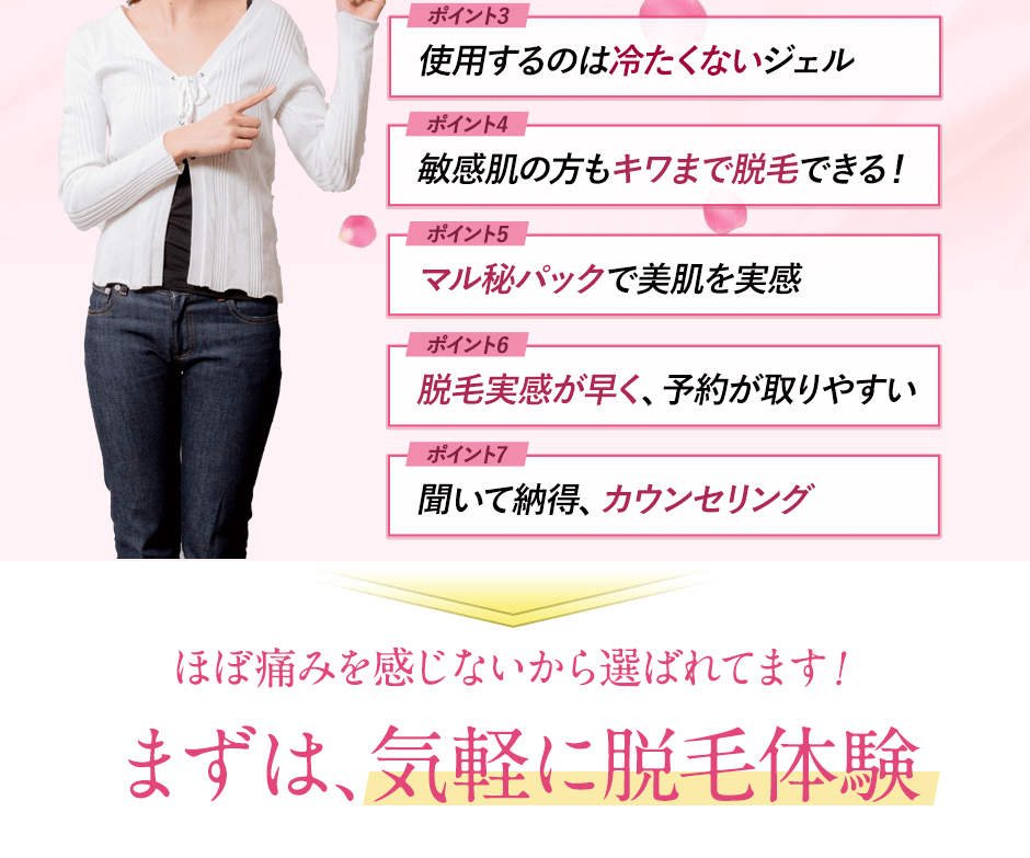 ポイント1:ほぼ痛みを感じない。ポイント2:脱毛時も痛くない。ポイント3:使用するのは冷たくないジェル。ポイント4:敏感肌の方もキワまで脱毛できる。ポイント5:マル秘パックで美肌を実感。ポイント6:脱毛実感が早く、予約が取りやすい。ポイント7:聞いて納得、カウンセリング。
