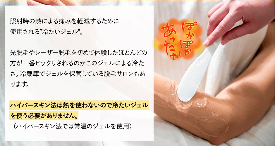 照射時の熱による痛みを軽減するために使用される”冷たいジェル”光脱毛やレーザー脱毛を初めて体験したほとんどの方が一番ビックリされるのがこのジェルによる冷たさ。冷蔵庫でジェルを保管している脱毛サロンもあります。ハイパースキン法は熱を使わないので冷たいジェルを使う必要がありません。（ハイパースキン法では常温のジェルを使用しています）