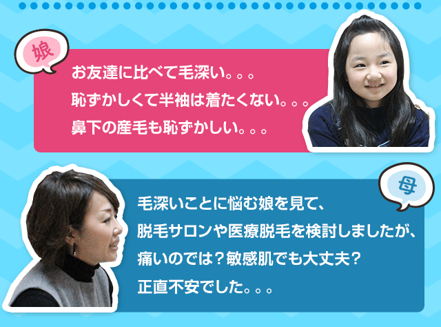 お友達に比べて毛深い。。。恥ずかしくて半袖は着たくない。。。鼻下の産毛も恥ずかしい。。。毛深いことに悩む娘を見て、脱毛サロンや医療脱毛を検討しましたが、痛いのでは？敏感肌でも大丈夫？正直不安でした。。。