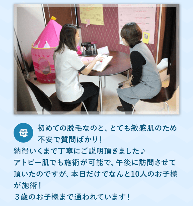 初めての脱毛なのと、とても敏感肌のため不安で質問ばかり！納得いくまで丁寧にご説明頂きました♪アトピー肌でも施術が可能で、午後に訪問させて頂いたのですが、本日だけでなんと10人のお子様が施術！３歳のお子様まで通われています！