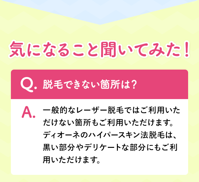 一般的なレーザー脱毛ではご利用いただけない箇所もご利用いただけます。ディオーネのハイパースキン法脱毛は、黒い部分やデリケートな部分にもご利用いただけます。