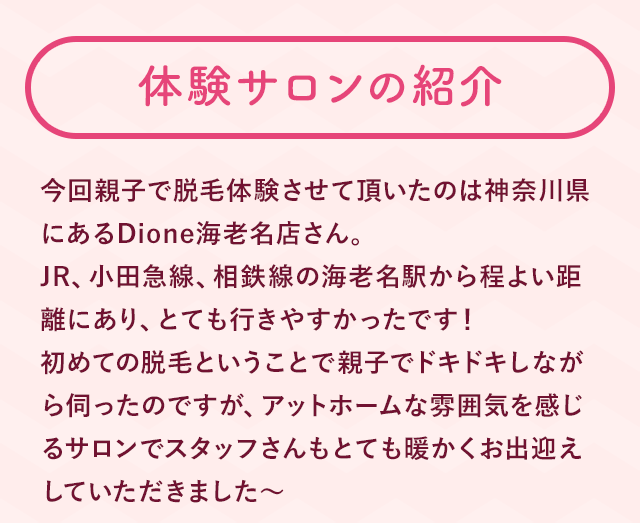 今回親子で脱毛体験させて頂いたのは神奈川県にあるDione海老名店さん。JR、小田急線、相鉄線の海老名駅から程よい距離にあり、とても行きやすかったです！初めての脱毛ということで親子でドキドキしながら伺ったのですが、アットホームな雰囲気を感じるサロンでスタッフさんもとても暖かくお出迎えしていただきました〜