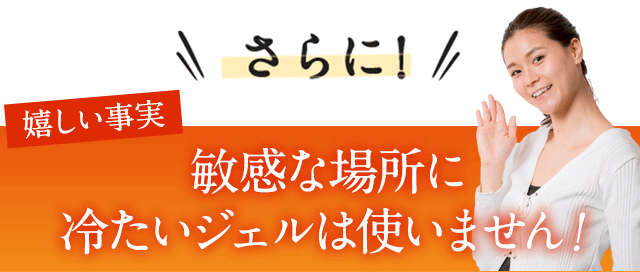さらに嬉しい事実。冷たいジェルが嫌な方も大丈夫！