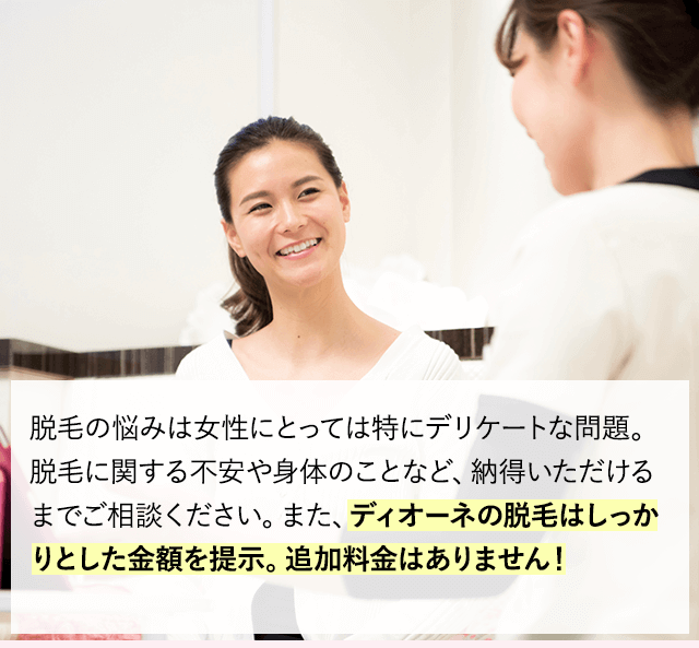 毛の悩みは女性にとっては特にデリケートな問題です。脱毛に関する不安や身体のことなど、納得いただけるまでご相談ください。Dinoneでは、お客様の話をじっくりと聞き、お客様に納得していただき、ひとりひとりに合わせたお手入れを行います。