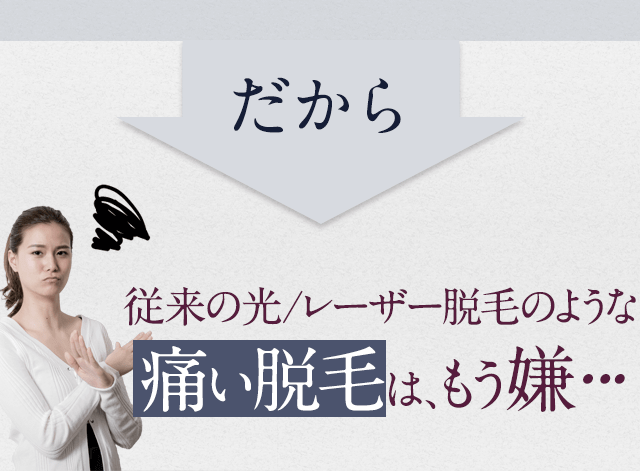 だから、従来の光レーザー脱毛のような痛い脱毛はもう嫌