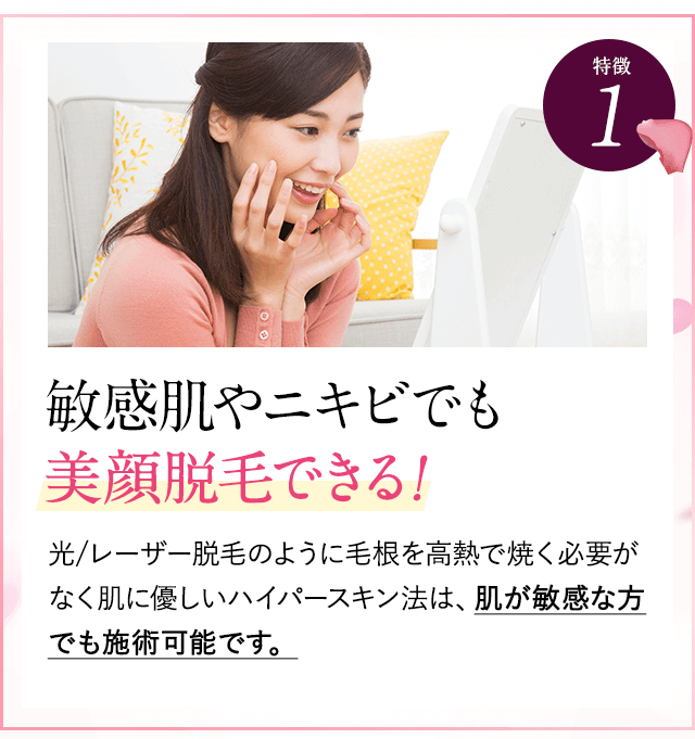 特徴①敏感肌やニキビでも美顔脱毛できる。レーザー脱毛のように毛根を高熱で焼く必要がなく、肌に優しいハイパースキン法は、肌が敏感な方でも施術可能です。