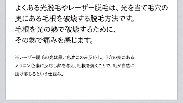 よくある光脱毛やレーザー脱毛は、光を当て毛穴の奥にある毛根を破壊する脱毛方法です。毛根を光の熱で破壊するために、その熱で痛みを感じます。※レーザー脱毛の光は黒い色素にのみ反応し、毛穴の奥にあるメラニン色素に反応し熱を与え、毛根を焼くことで、毛が自然に抜け落ちるという仕組み。